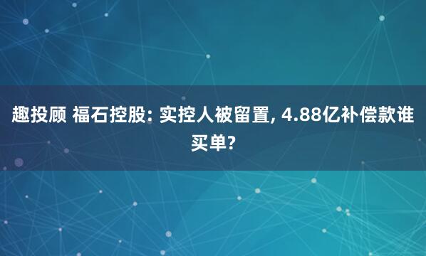 趣投顾 福石控股: 实控人被留置, 4.88亿补偿款谁买单?