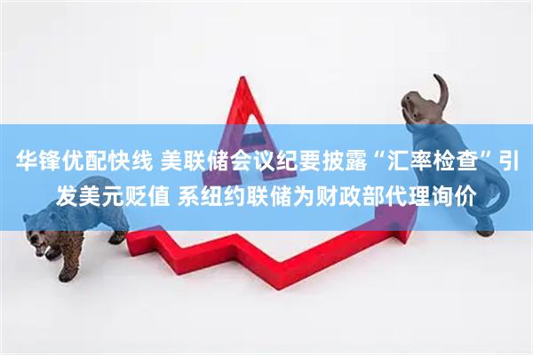 华锋优配快线 美联储会议纪要披露“汇率检查”引发美元贬值 系纽约联储为财政部代理询价